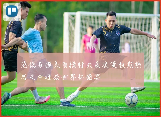 范德芬携美丽模特共度浪漫假期热恋之中迎接世界杯盛宴